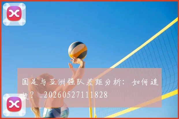 国足与亚洲强队差距分析:如何追赶?_20260527111828