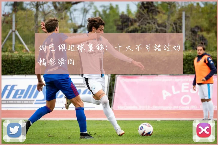 姆巴佩进球集锦:十大不可错过的精彩瞬间