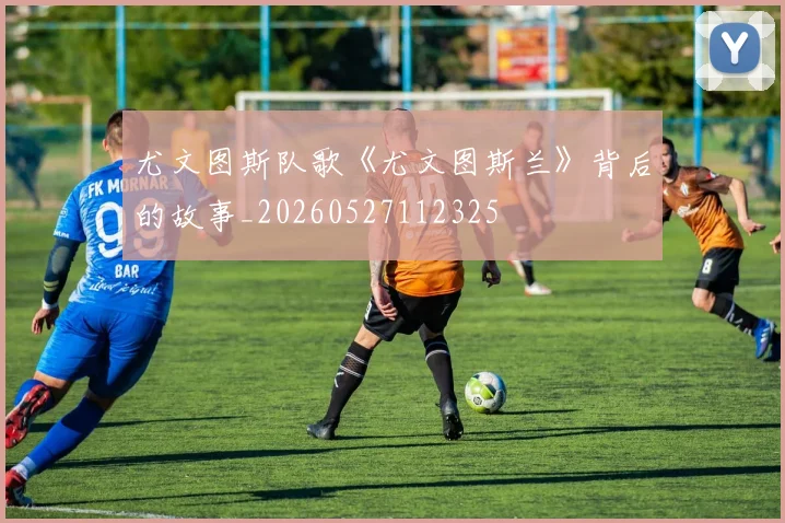 尤文图斯队歌《尤文图斯兰》背后的故事_20260527112325