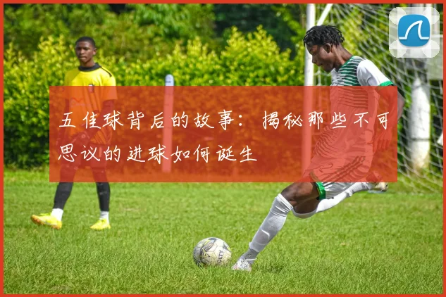 五佳球背后的故事：揭秘那些不可思议的进球如何诞生