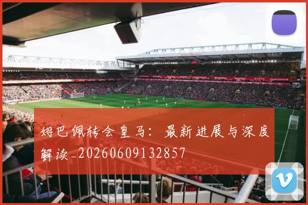 姆巴佩转会皇马:最新进展与深度解读_20260609132857