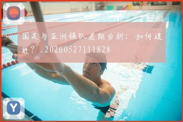 国足与亚洲强队差距分析:如何追赶?_20260527111828