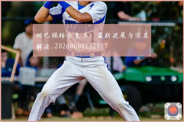 姆巴佩转会皇马:最新进展与深度解读_20260609132857