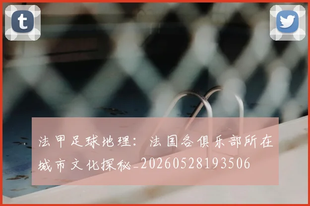 法甲足球地理：法国各俱乐部所在城市文化探秘_20260528193506