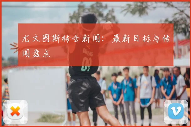 尤文图斯转会新闻:最新目标与传闻盘点