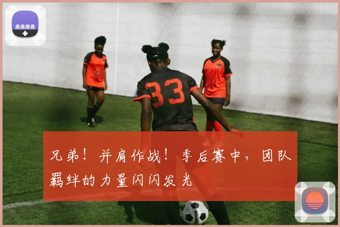 兄弟！并肩作战！季后赛中，团队羁绊的力量闪闪发光