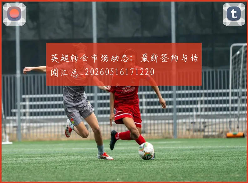英超转会市场动态：最新签约与传闻汇总_20260516171220